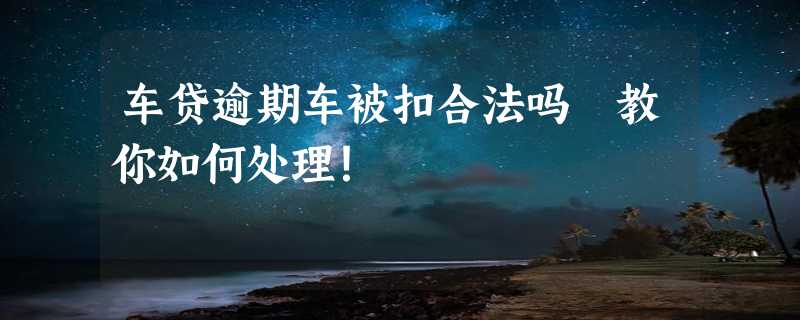 车贷逾期车被扣合法吗 教你如何处理！