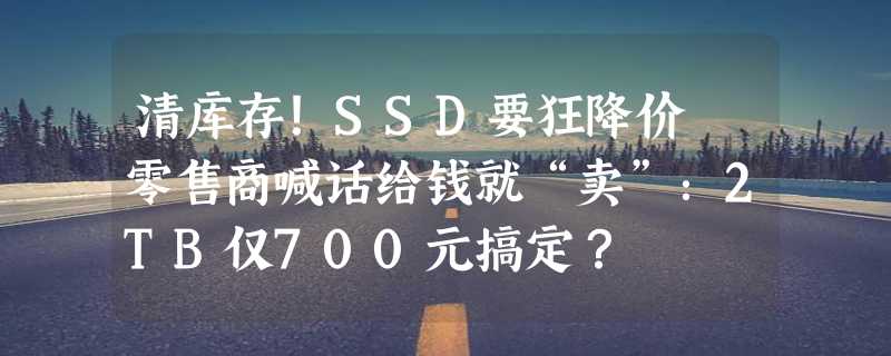 清库存！SSD要狂降价 零售商喊话给钱就“卖”：2TB仅700元搞定？