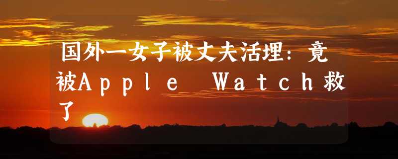 国外一女子被丈夫活埋：竟被Apple Watch救了