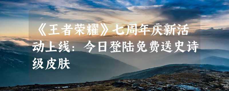 《王者荣耀》七周年庆新活动上线：今日登陆免费送史诗级皮肤