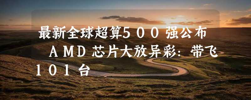 最新全球超算500强公布 AMD芯片大放异彩：带飞101台