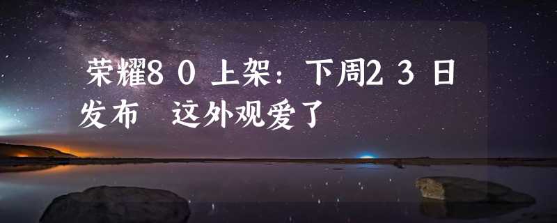 荣耀80上架：下周23日发布 这外观爱了