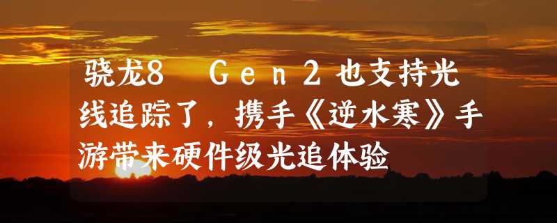 骁龙8 Gen2也支持光线追踪了，携手《逆水寒》手游带来硬件级光追体验