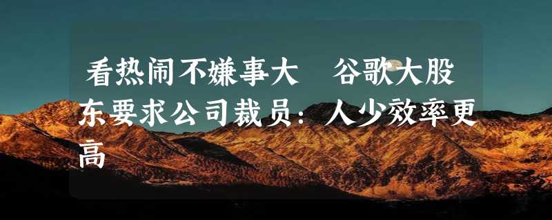 看热闹不嫌事大 谷歌大股东要求公司裁员：人少效率更高