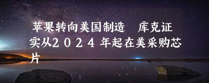 苹果转向美国制造 库克证实从2024年起在美采购芯片