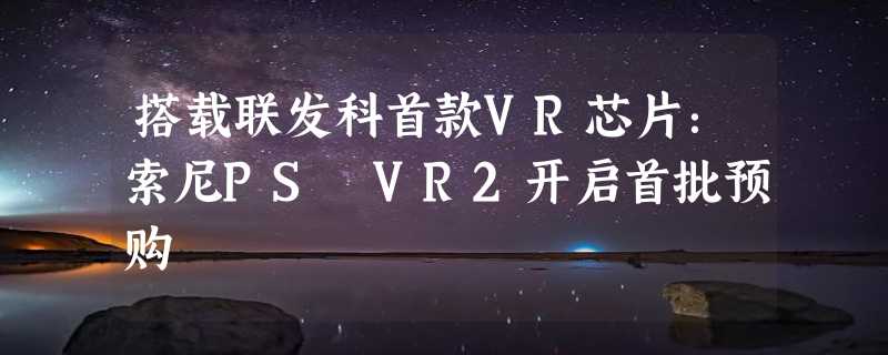 搭载联发科首款VR芯片：索尼PS VR2开启首批预购