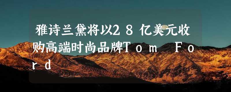 雅诗兰黛将以28亿美元收购高端时尚品牌Tom Ford