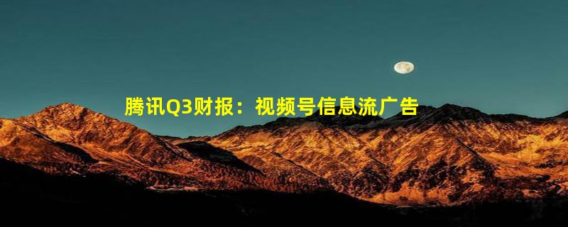 腾讯Q3财报：视频号信息流广告需求强劲