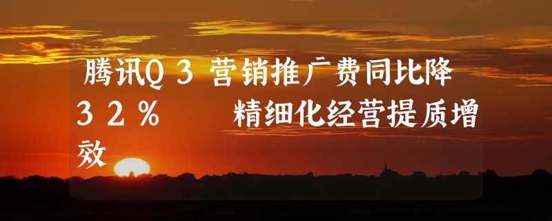 腾讯Q3营销推广费同比降32%  精细化经营提质增效