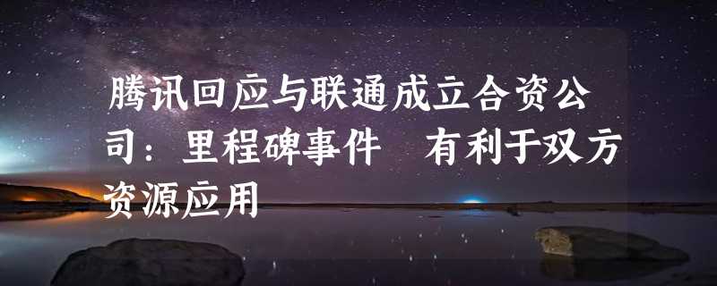 腾讯回应与联通成立合资公司：里程碑事件 有利于双方资源应用