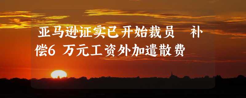 亚马逊证实已开始裁员 补偿6万元工资外加遣散费