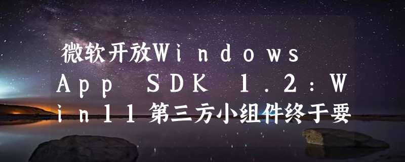 微软开放Windows App SDK 1.2：Win11第三方小组件终于要来了