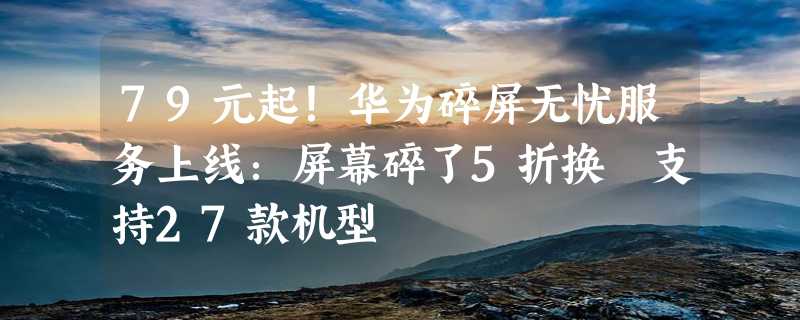 79元起！华为碎屏无忧服务上线：屏幕碎了5折换 支持27款机型