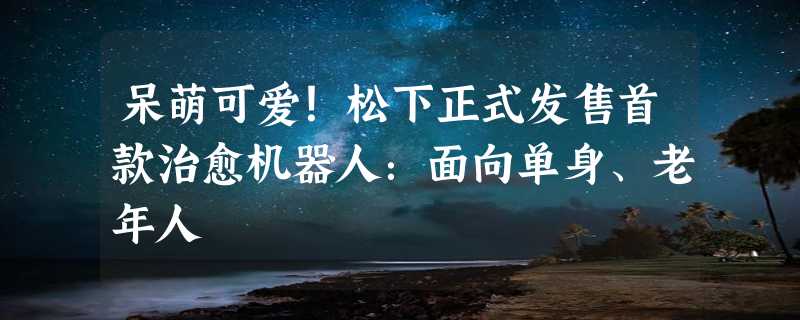 呆萌可爱！松下正式发售首款治愈机器人：面向单身、老年人