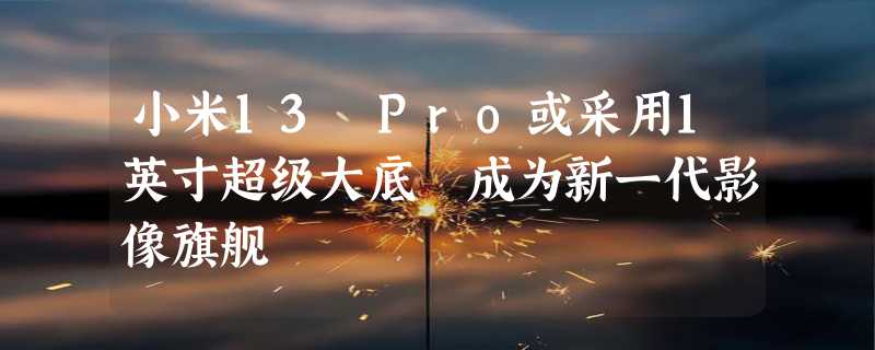 小米13 Pro或采用1英寸超级大底 成为新一代影像旗舰