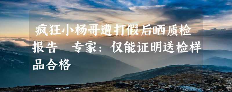 疯狂小杨哥遭打假后晒质检报告 专家：仅能证明送检样品合格