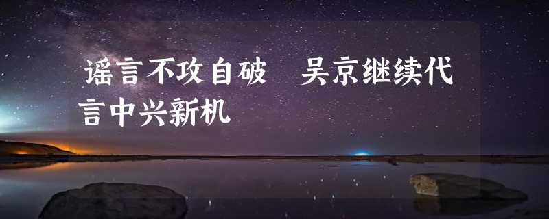 谣言不攻自破 吴京继续代言中兴新机