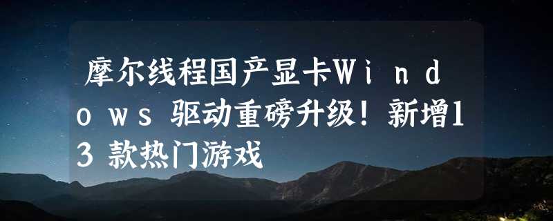 摩尔线程国产显卡Windows驱动重磅升级！新增13款热门游戏