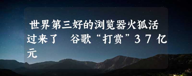 世界第三好的浏览器火狐活过来了 谷歌“打赏”37亿元