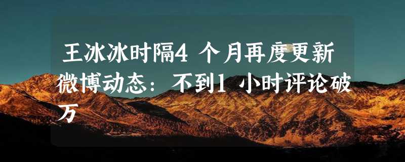 王冰冰时隔4个月再度更新微博动态：不到1小时评论破万