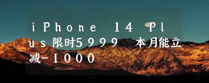 iPhone 14 Plus限时5999 本月能立减-1000