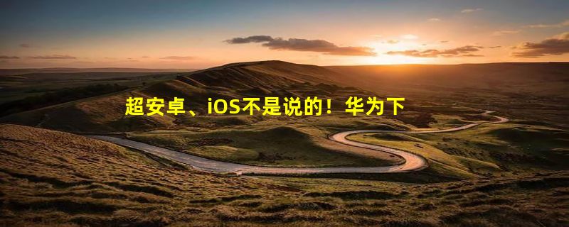 超安卓、iOS不是说的！华为下一盘大棋 鸿蒙要成未来10年最强系统