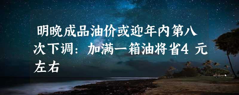 明晚成品油价或迎年内第八次下调：加满一箱油将省4元左右