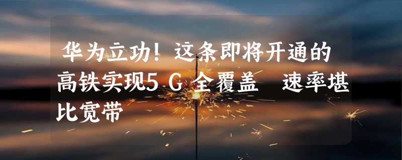 华为立功！这条即将开通的高铁实现5G全覆盖 速率堪比宽带