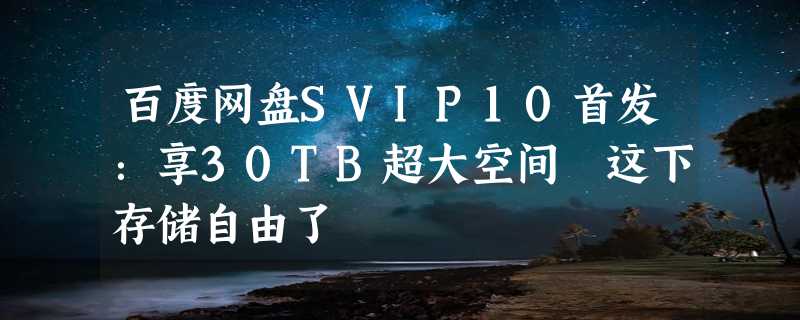 百度网盘SVIP10首发：享30TB超大空间 这下存储自由了