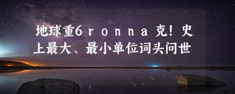 地球重6ronna克！史上最大、最小单位词头问世