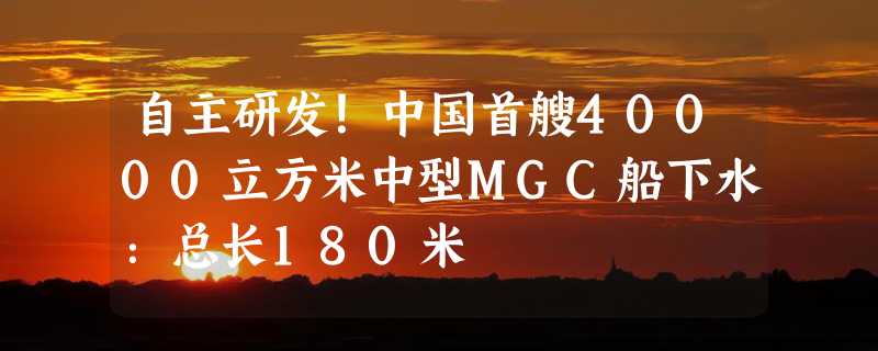 自主研发！中国首艘40000立方米中型MGC船下水：总长180米