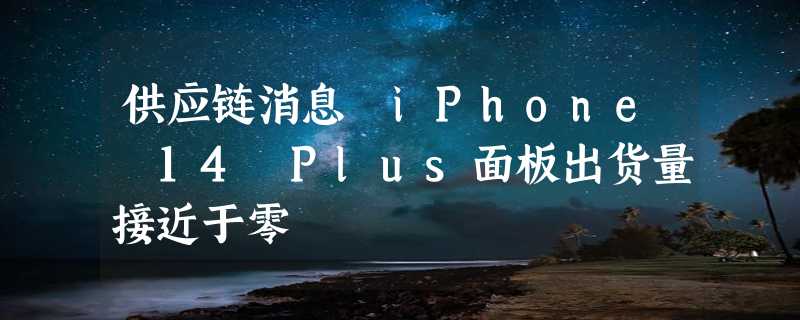 供应链消息 iPhone 14 Plus面板出货量接近于零