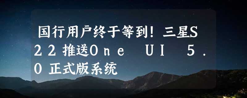 国行用户终于等到！三星S22推送One UI 5.0正式版系统