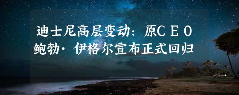 迪士尼高层变动：原CEO鲍勃·伊格尔宣布正式回归