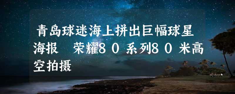 青岛球迷海上拼出巨幅球星海报 荣耀80系列80米高空拍摄