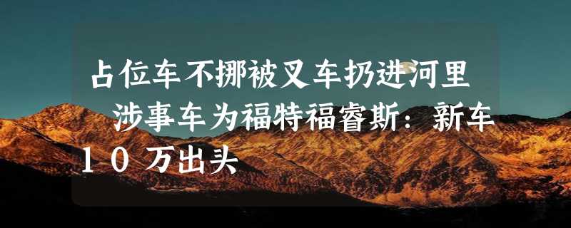 占位车不挪被叉车扔进河里 涉事车为福特福睿斯：新车10万出头