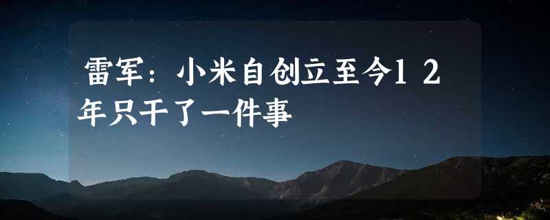 雷军：小米自创立至今12年只干了一件事