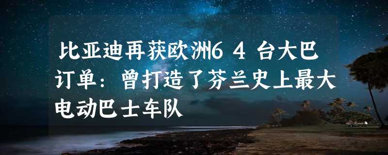 比亚迪再获欧洲64台大巴订单：曾打造了芬兰史上最大电动巴士车队