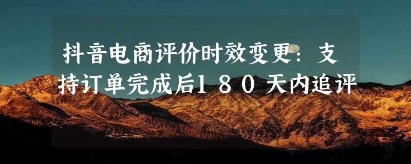 抖音电商评价时效变更：支持订单完成后180天内追评