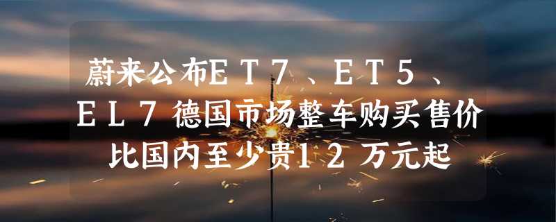 蔚来公布ET7、ET5、EL7德国市场整车购买售价 比国内至少贵12万元起