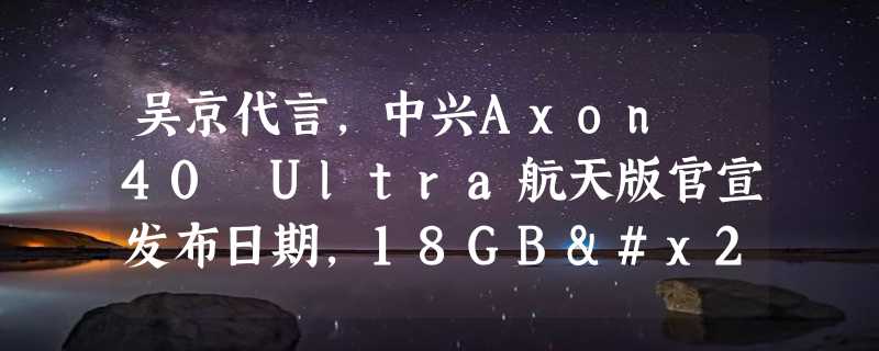 吴京代言，中兴Axon 40 Ultra航天版官宣发布日期，18GB+1TB配置豪华