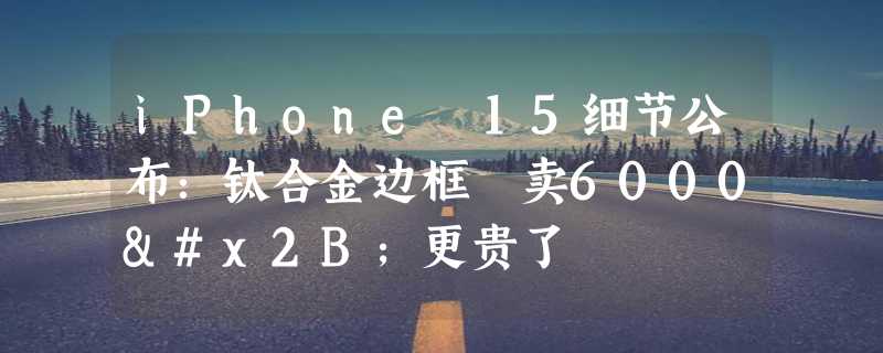 iPhone 15细节公布：钛合金边框 卖6000+更贵了