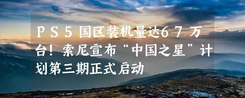 PS5国区装机量达67万台！索尼宣布“中国之星”计划第三期正式启动