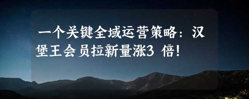 一个关键全域运营策略：汉堡王会员拉新量涨3倍！