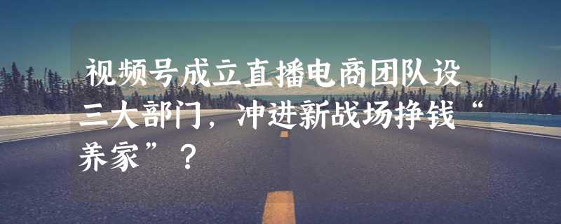 视频号成立直播电商团队设三大部门，冲进新战场挣钱“养家”？