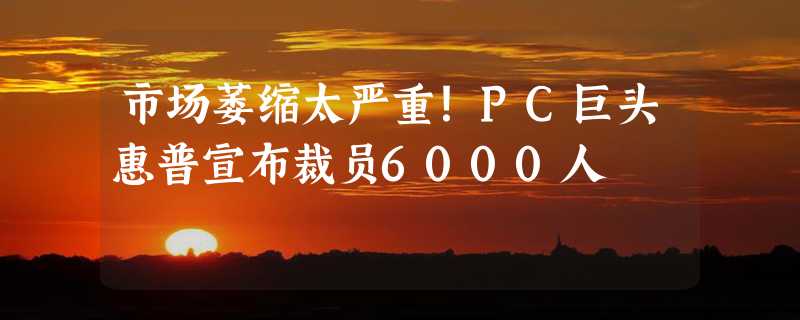 市场萎缩太严重！PC巨头惠普宣布裁员6000人