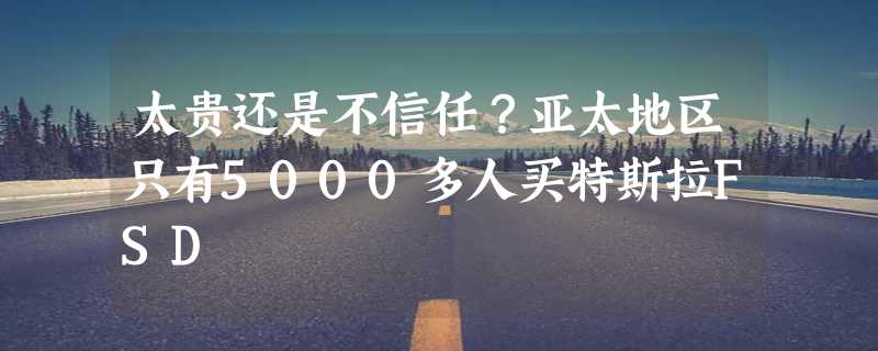 太贵还是不信任？亚太地区只有5000多人买特斯拉FSD