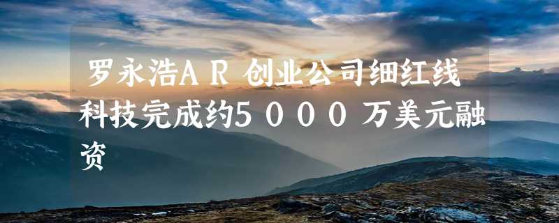 罗永浩AR创业公司细红线科技完成约5000万美元融资