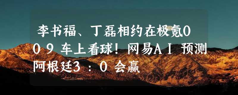 李书福、丁磊相约在极氪009车上看球！网易AI预测阿根廷3:0会赢