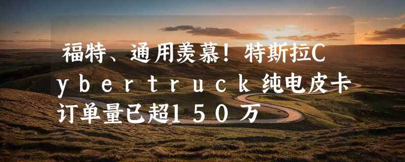 福特、通用羡慕！特斯拉Cybertruck纯电皮卡订单量已超150万